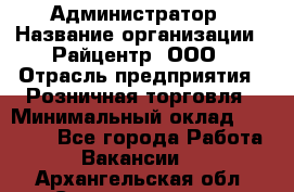 Администратор › Название организации ­ Райцентр, ООО › Отрасль предприятия ­ Розничная торговля › Минимальный оклад ­ 23 000 - Все города Работа » Вакансии   . Архангельская обл.,Северодвинск г.